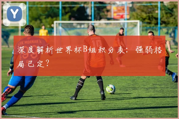深度解析世界杯B组积分表：强弱格局已定？